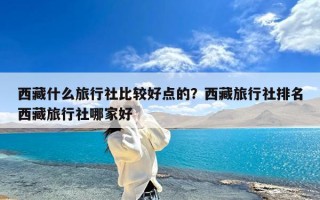 西藏什么旅行社比较好点的？西藏旅行社排名西藏旅行社哪家好