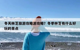 冬天林芝旅游攻略游攻略？冬季林芝有什么好玩的景点