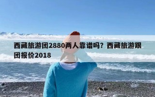 西藏旅游团2880两人靠谱吗？西藏旅游跟团报价2018
