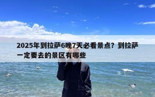 2025年到拉萨6晚7天必看景点？到拉萨一定要去的景区有哪些