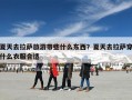 夏天去拉萨旅游带些什么东西？夏天去拉萨穿什么衣服合适