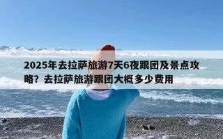 2025年去拉萨旅游7天6夜跟团及景点攻略？去拉萨旅游跟团大概多少费用