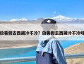 放暑假去西藏冷不冷？放暑假去西藏冷不冷呀