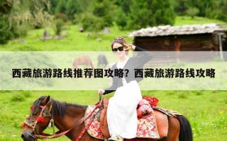 西藏旅游路线推荐图攻略？西藏旅游路线攻略