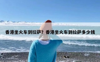 香港坐火车到拉萨？香港坐火车到拉萨多少钱