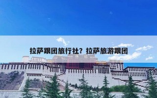 拉萨跟团旅行社？拉萨旅游跟团