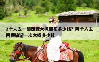 2个人去一趟西藏大概要花多少钱？两个人去西藏旅游一次大概多少钱