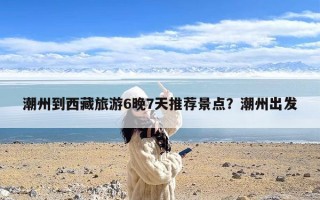 潮州到西藏旅游6晚7天推荐景点？潮州出发