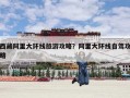 西藏阿里大环线旅游攻略？阿里大环线12天旅游攻略