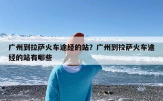 广州到拉萨火车途经的站？广州到拉萨火车途经的站有哪些