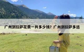 广州到拉萨花费一共多少钱？广州到拉萨多远