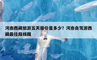 河南西藏旅游五天报价是多少？河南自驾游西藏最佳路线图