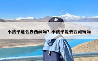 小孩子适合去西藏吗？小孩子能去西藏玩吗