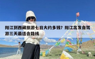 阳江到西藏旅游七日大约多钱？阳江出发自驾游三天最适合路线