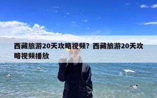 西藏旅游20天攻略视频？西藏旅游20天攻略视频播放