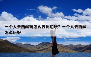 一个人去西藏玩怎么去周边玩？一个人去西藏怎么玩好