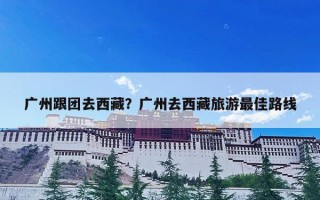 广州跟团去西藏？广州去西藏旅游最佳路线