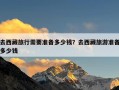 去西藏旅行需要准备多少钱？去西藏旅游准备多少钱