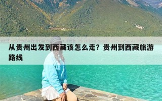 从贵州出发到西藏该怎么走？贵州到西藏旅游路线