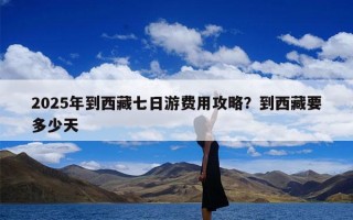 2025年到西藏七日游费用攻略？到西藏要多少天