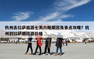 杭州去拉萨旅游七天六晚跟团及景点攻略？杭州到拉萨跟团游价格
