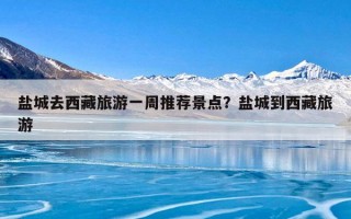 盐城去西藏旅游一周推荐景点？盐城到西藏旅游