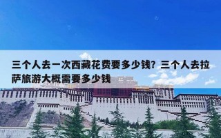 三个人去一次西藏花费要多少钱？三个人去拉萨旅游大概需要多少钱