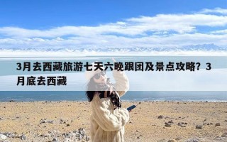 3月去西藏旅游七天六晚跟团及景点攻略？3月底去西藏