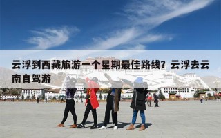 云浮到西藏旅游一个星期最佳路线？云浮去云南自驾游