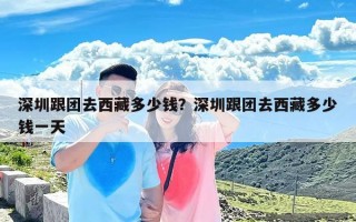 深圳跟团去西藏多少钱？深圳跟团去西藏多少钱一天