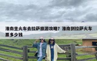 淮南坐火车去拉萨旅游攻略？淮南到拉萨火车票多少钱