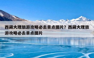 西藏大理旅游攻略必去景点图片？西藏大理旅游攻略必去景点图片