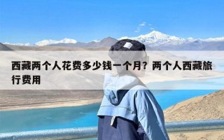 西藏两个人花费多少钱一个月？两个人西藏旅行费用