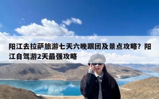 阳江去拉萨旅游七天六晚跟团及景点攻略？阳江自驾游2天最强攻略