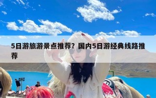 5日游旅游景点推荐？国内5日游经典线路推荐