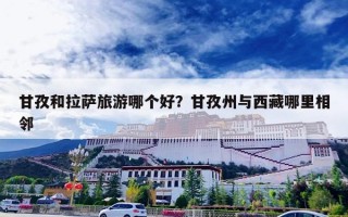 甘孜和拉萨旅游哪个好？甘孜州与西藏哪里相邻