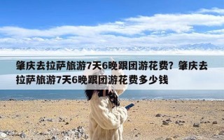 肇庆去拉萨旅游7天6晚跟团游花费？肇庆去拉萨旅游7天6晚跟团游花费多少钱
