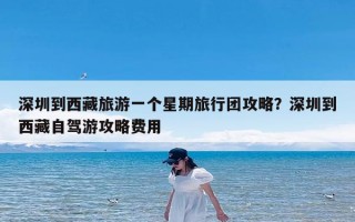 深圳到西藏旅游一个星期旅行团攻略？深圳到西藏自驾游攻略费用