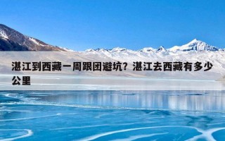湛江到西藏一周跟团避坑？湛江去西藏有多少公里