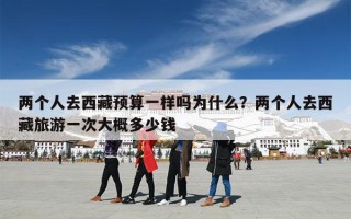 两个人去西藏预算一样吗为什么？两个人去西藏旅游一次大概多少钱