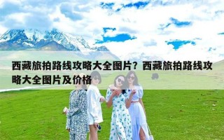 西藏旅拍路线攻略大全图片？西藏旅拍路线攻略大全图片及价格