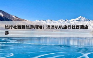 旅行社西藏旅游须知？滴滴叭叭旅行社西藏旅游