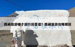 西藏旅游哪个旅行团靠谱？西藏旅游攻略跟团