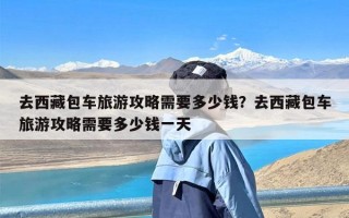 去西藏包车旅游攻略需要多少钱？去西藏包车旅游攻略需要多少钱一天