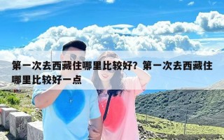 第一次去西藏住哪里比较好？第一次去西藏住哪里比较好一点