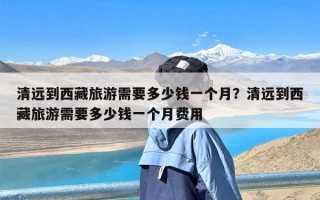 清远到西藏旅游需要多少钱一个月？清远到西藏旅游需要多少钱一个月费用