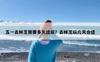 五一去林芝需要多久适应？去林芝玩几天合适