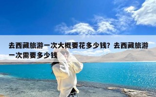 去西藏旅游一次大概要花多少钱？去西藏旅游一次需要多少钱