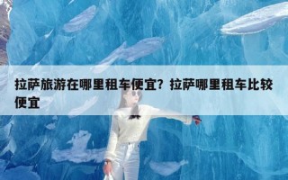 拉萨旅游在哪里租车便宜？拉萨哪里租车比较便宜