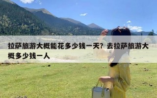 拉萨旅游大概能花多少钱一天？去拉萨旅游大概多少钱一人